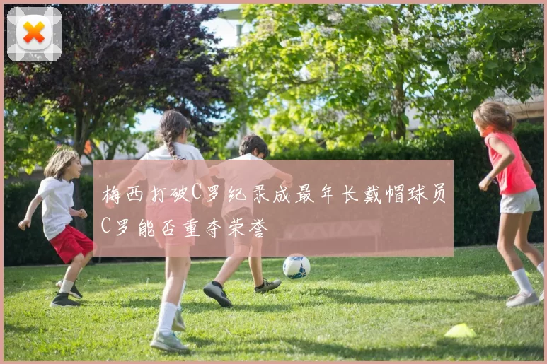 梅西打破C罗纪录成最年长戴帽球员C罗能否重夺荣誉