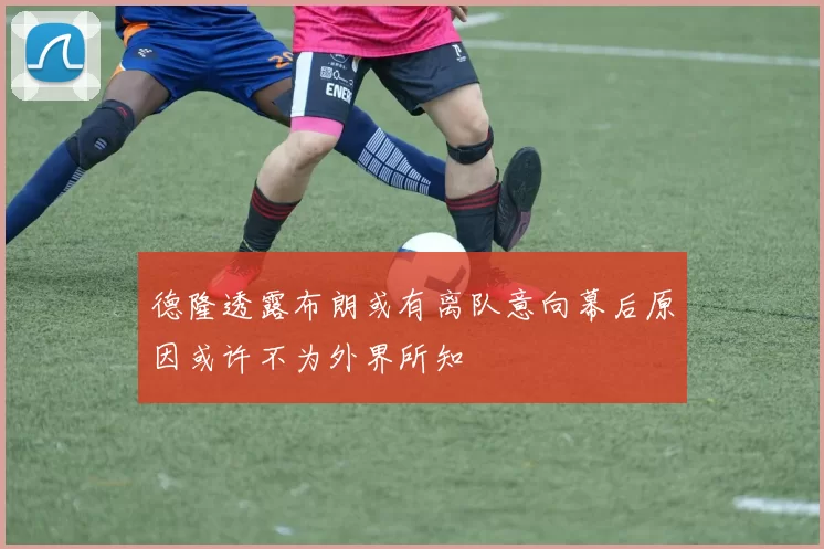 德隆透露布朗或有离队意向幕后原因或许不为外界所知
